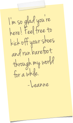 I'm so glad you're here! Feel free to kick off your shoes and run barefoot through my world for a while.&#10;-Leanne
